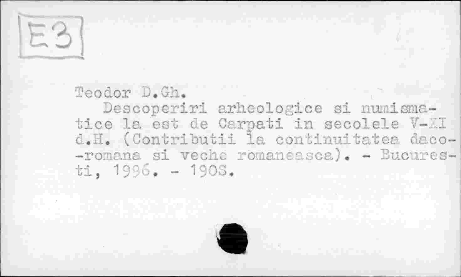 ﻿[ЕЗ j
Teodor D.Gh.
Descoperiri arheologice si numismatics la est de Garpati in secolele V-.1I d»H. (Contributii la continuitatea daco--romana si veche romaneasca). - Bucures-ti, 1996. - 1903.